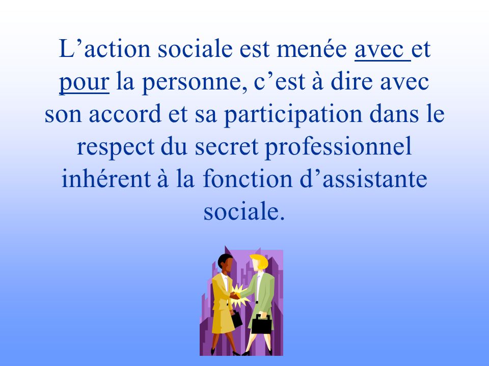 L’action sociale est menée avec et pour la personne, c’est à dire avec son accord et sa participation dans le respect du secret professionnel inhérent à la fonction d’assistante sociale.