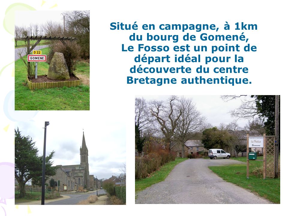 Situé en campagne, à 1km du bourg de Gomené, Le Fosso est un point de départ idéal pour la découverte du centre Bretagne authentique.