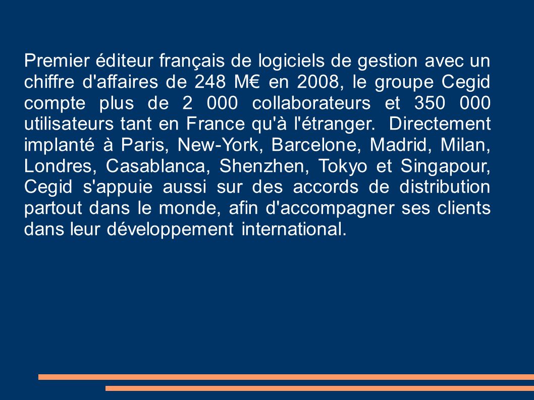 Premier éditeur français de logiciels de gestion avec un chiffre d affaires de 248 M€ en 2008, le groupe Cegid compte plus de collaborateurs et utilisateurs tant en France qu à l étranger.