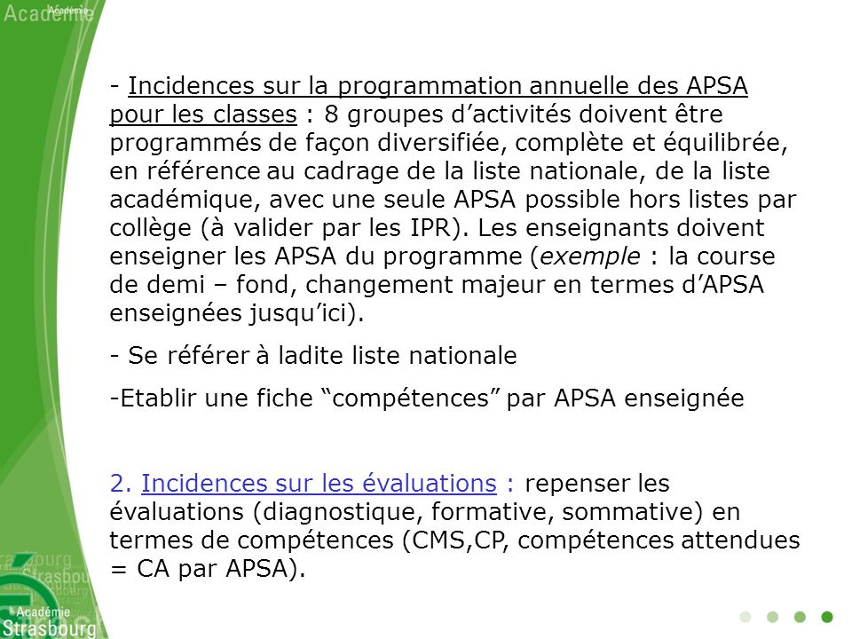 Incidences sur la programmation annuelle des APSA pour les classes : 8 groupes d’activités doivent être programmés de façon diversifiée, complète et équilibrée, en référence au cadrage de la liste nationale, de la liste académique, avec une seule APSA possible hors listes par collège (à valider par les IPR). Les enseignants doivent enseigner les APSA du programme (exemple : la course de demi – fond, changement majeur en termes d’APSA enseignées jusqu’ici).