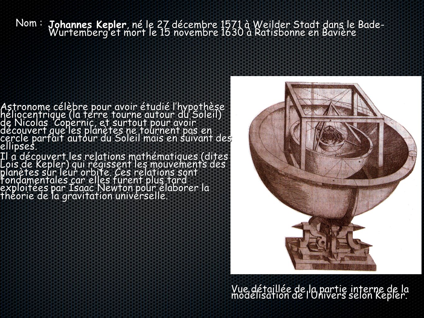 Nom : Johannes Kepler, né le 27 décembre 1571 à Weilder Stadt dans le Bade- Wurtemberg et mort le 15 novembre 1630 à Ratisbonne en Bavière.