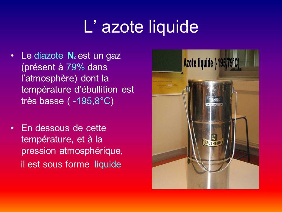L’ azote liquide Le diazote N2 est un gaz (présent à 79% dans l’atmosphère) dont la température d’ébullition est très basse ( -195,8°C)
