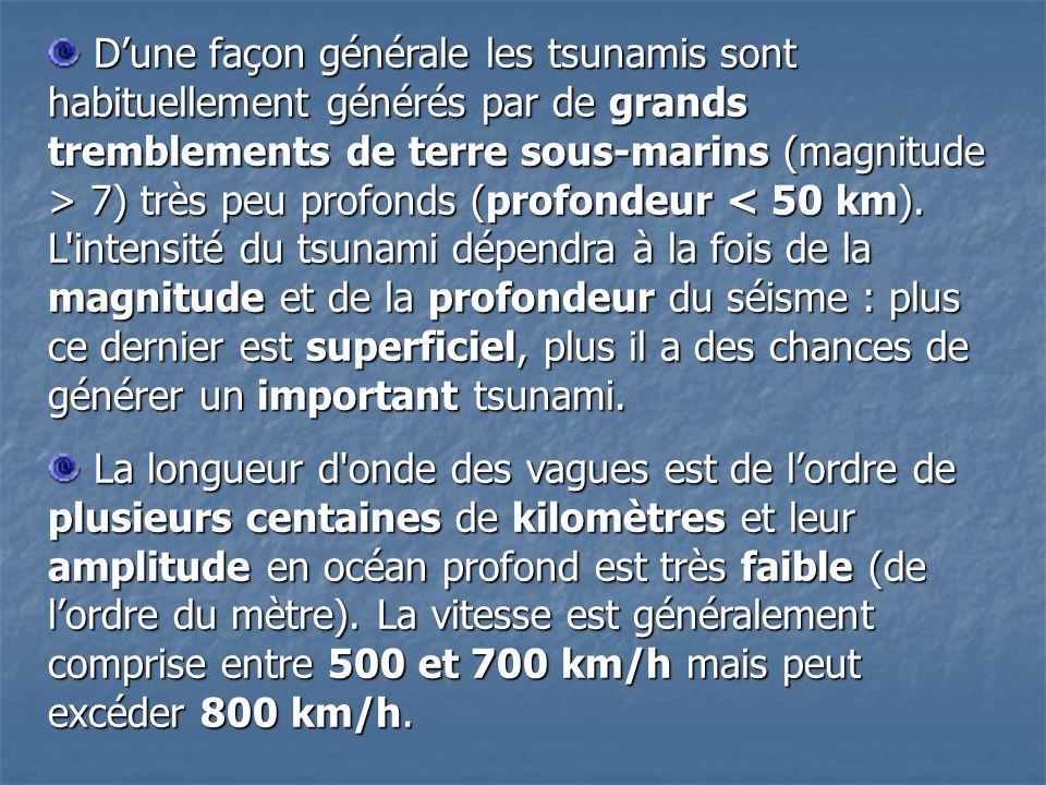 D’une façon générale les tsunamis sont habituellement générés par de grands tremblements de terre sous-marins (magnitude > 7) très peu profonds (profondeur < 50 km). L intensité du tsunami dépendra à la fois de la magnitude et de la profondeur du séisme : plus ce dernier est superficiel, plus il a des chances de générer un important tsunami.