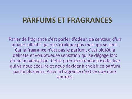 PARFUMS ET FRAGRANCES Parler de fragrance c'est parler d'odeur, de senteur, d'un univers olfactif qui ne s'explique pas mais qui se sent. Car la fragrance.