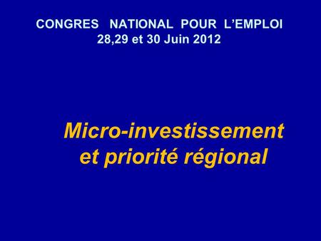 CONGRES NATIONAL POUR LEMPLOI 28,29 et 30 Juin 2012 Micro-investissement et priorité régional.