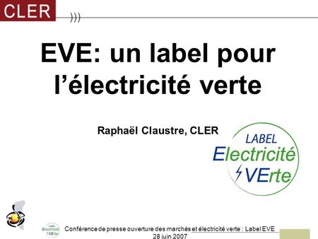 Conférence de presse ouverture des marchés et électricité verte : Label EVE 28 juin 2007 EVE: un label pour lélectricité verte Raphaël Claustre, CLER.
