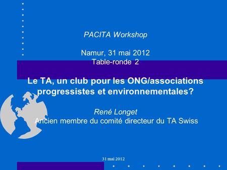 31 mai 2012 PACITA Workshop Namur, 31 mai 2012 Table-ronde 2 Le TA, un club pour les ONG/associations progressistes et environnementales? René Longet Ancien.