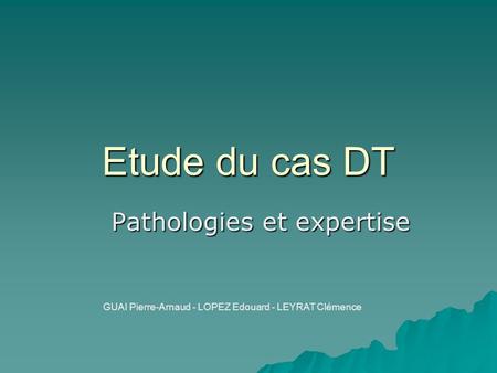 Etude du cas DT Pathologies et expertise GUAI Pierre-Arnaud - LOPEZ Edouard - LEYRAT Clémence.