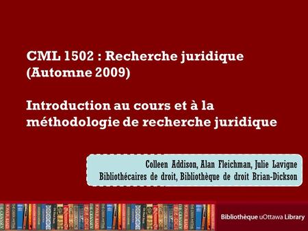 CML 1502 : Recherche juridique (Automne 2009) Introduction au cours et à la méthodologie de recherche juridique Colleen Addison, Alan Fleichman, Julie.