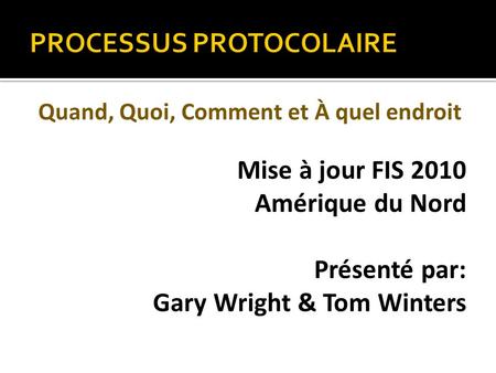 PROCESSUS PROTOCOLAIRE Quand, Quoi, Comment et À quel endroit Mise à jour FIS 2010 Amérique du Nord Présenté par: Gary Wright & Tom Winters.