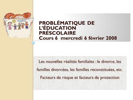 PROBLÉMATIQUE DE L’ÉDUCATION PRÉSCOLAIRE Cours 6 mercredi 6 février 2008 Les nouvelles réalités familiales : le divorce, les familles divorcées, les.