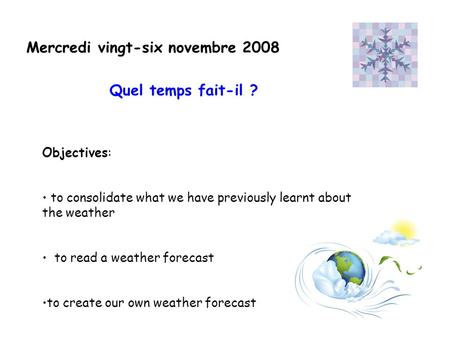 Mercredi vingt-six novembre 2008 Objectives: to consolidate what we have previously learnt about the weather to read a weather forecast to create our own.