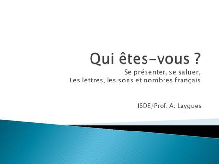 Qui êtes-vous ? Se présenter, se saluer, Les lettres, les sons et nombres français ISDE/Prof. A. Laygues.