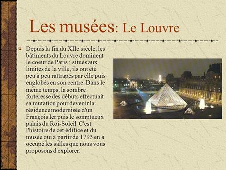 Les musées: Le Louvre Depuis la fin du XIIe siècle, les bâtiments du Louvre dominent le coeur de Paris ; situés aux limites de la ville, ils ont été peu.