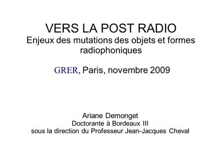 VERS LA POST RADIO Enjeux des mutations des objets et formes radiophoniques GRER, Paris, novembre 2009 Ariane Demonget Doctorante à Bordeaux III sous la.