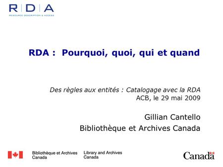 RDA : Pourquoi, quoi, qui et quand Des règles aux entités : Catalogage avec la RDA ACB, le 29 mai 2009 Gillian Cantello Bibliothèque et Archives Canada.