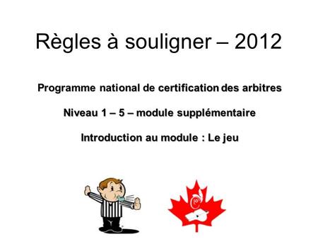 Règles à souligner – 2012 Programme national de certification des arbitres Niveau 1 – 5 – module supplémentaire Introduction au module : Le jeu.
