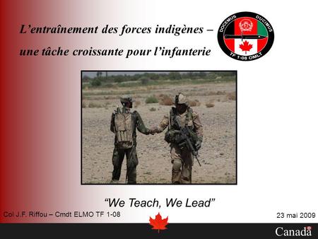 Lentraînement des forces indigènes – une tâche croissante pour linfanterie We Teach, We Lead Canada 23 mai 2009 Col J.F. Riffou – Cmdt ELMO TF 1-08.