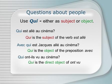 Questions about people Use Qui - either as subject or object. Qui est allé au cinéma? Avec qui est Jacques allé au cinéma? Qui is the subject of the verb.