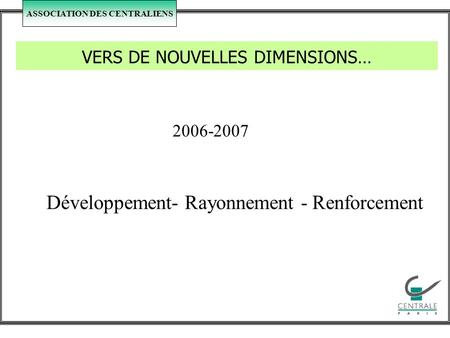 ASSOCIATION DES CENTRALIENS VERS DE NOUVELLES DIMENSIONS… 2006-2007 Développement- Rayonnement - Renforcement.