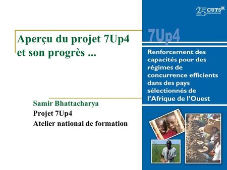 Aperçu du projet 7Up4 et son progrès... Samir Bhattacharya Projet 7Up4 Atelier national de formation.