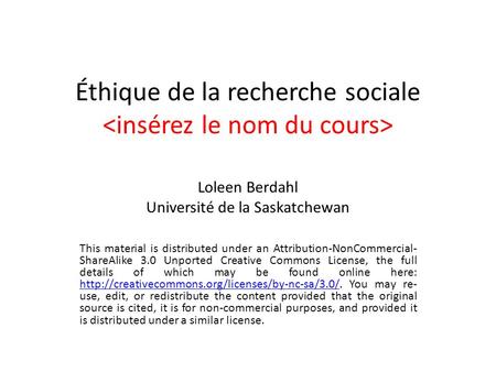 Éthique de la recherche sociale Loleen Berdahl Université de la Saskatchewan This material is distributed under an Attribution-NonCommercial- ShareAlike.