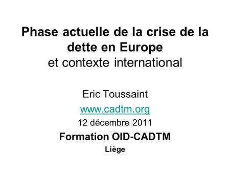 Phase actuelle de la crise de la dette en Europe et contexte international Eric Toussaint www.cadtm.org 12 décembre 2011 Formation OID-CADTM Liège.