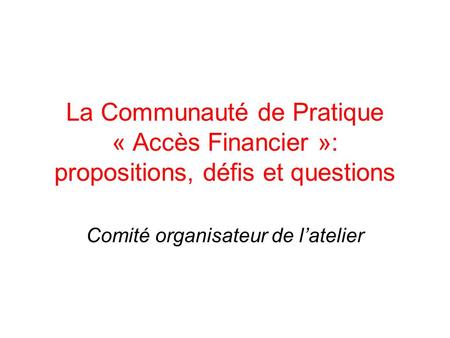 La Communauté de Pratique « Accès Financier »: propositions, défis et questions Comité organisateur de latelier.