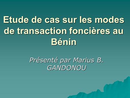 Etude de cas sur les modes de transaction foncières au Bénin Présenté par Marius B. GANDONOU.