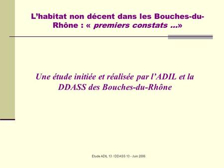 Etude ADIL 13 / DDASS 13 - Juin 2006 Lhabitat non décent dans les Bouches-du- Rhône : « premiers constats …» Une étude initiée et réalisée par lADIL et.
