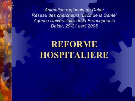 Animation régionale de Dakar Réseau des chercheurs “Droit de la Santé” Agence Universitaire de la Francophonie Dakar, 29-31 avril 2005 REFORME HOSPITALIERE.