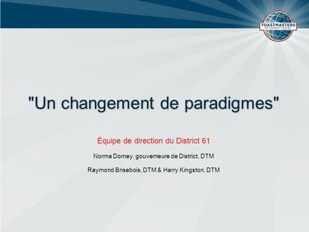 Un changement de paradigmes Équipe de direction du District 61 Norma Domey, gouverneure de District, DTM Raymond Brisebois, DTM & Harry Kingston, DTM.