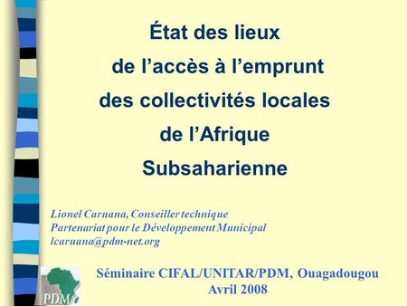État des lieux de laccès à lemprunt des collectivités locales de lAfrique Subsaharienne Séminaire CIFAL/UNITAR/PDM, Ouagadougou Avril 2008 Lionel Caruana,