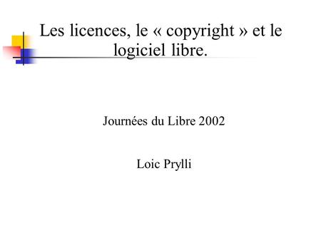 Les licences, le « copyright » et le logiciel libre. Journées du Libre 2002 Loic Prylli.