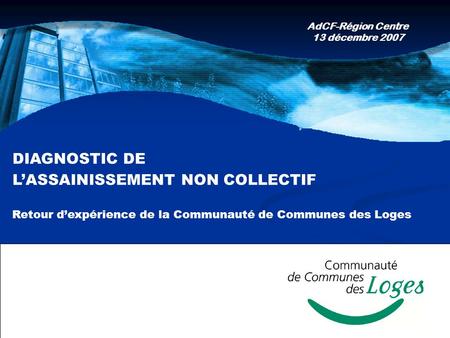 DIAGNOSTIC DE LASSAINISSEMENT NON COLLECTIF Retour dexpérience de la Communauté de Communes des Loges AdCF-Région Centre 13 décembre 2007.