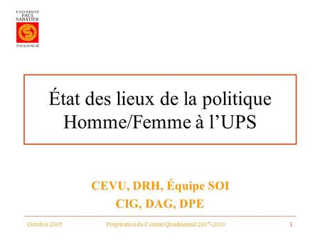 Octobre 2005Préparation du Contrat Quadriennal 2007-20101 État des lieux de la politique Homme/Femme à lUPS CEVU, DRH, Équipe SOI CIG, DAG, DPE.