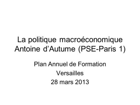 La politique macroéconomique Antoine dAutume (PSE-Paris 1) Plan Annuel de Formation Versailles 28 mars 2013.