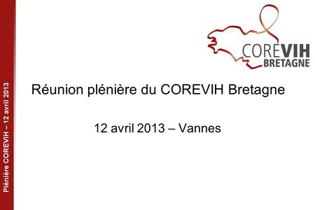 Plénière COREVIH – 12 avril 2013 Réunion plénière du COREVIH Bretagne 12 avril 2013 – Vannes.