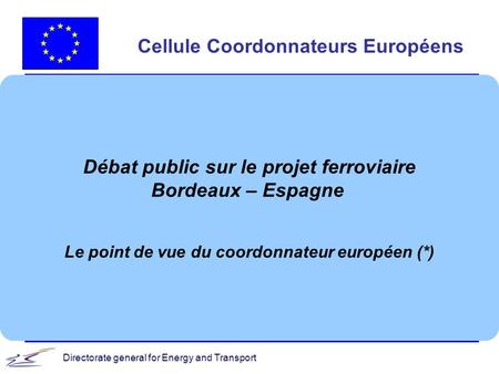 Directorate general for Energy and Transport Cellule Coordonnateurs Européens Débat public sur le projet ferroviaire Bordeaux – Espagne Le point de vue.