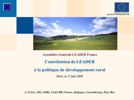 Assemblée Générale LEADER France Contribution de LEADER à la politique de développement rural Paris, le 17 juin 2009 J. Faivre, DG AGRI, Unité DR France,
