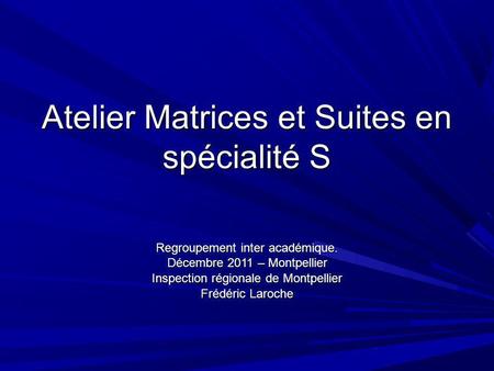 Atelier Matrices et Suites en spécialité S Regroupement inter académique. Décembre 2011 – Montpellier Inspection régionale de Montpellier Frédéric Laroche.