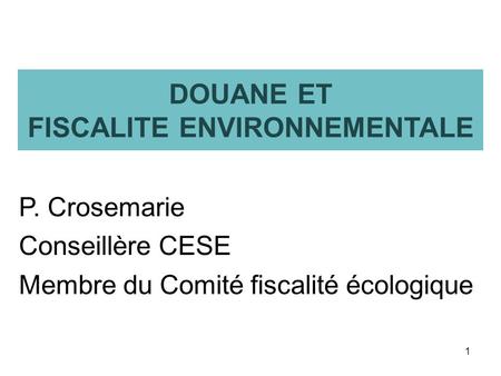DOUANE ET FISCALITE ENVIRONNEMENTALE P. Crosemarie Conseillère CESE Membre du Comité fiscalité écologique 1.