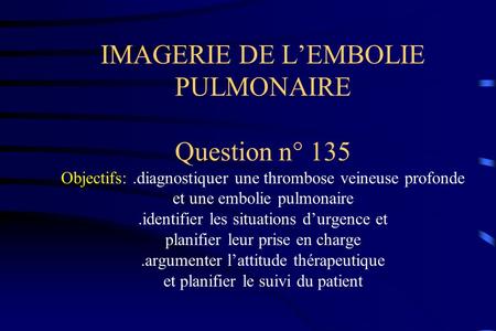 IMAGERIE DE L’EMBOLIE PULMONAIRE Question n° 135 Objectifs: