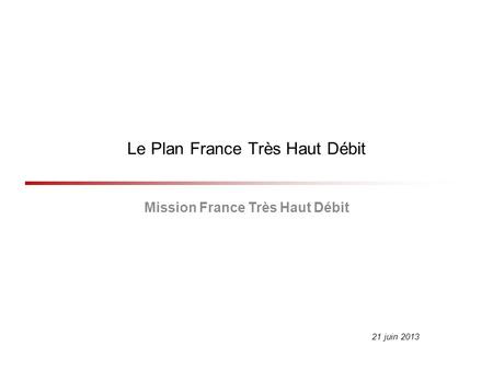 Le Plan France Très Haut Débit Mission France Très Haut Débit 21 juin 2013.