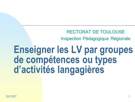 02/10/071 Enseigner les LV par groupes de compétences ou types dactivités langagières RECTORAT DE TOULOUSE Inspection Pédagogique Régionale.