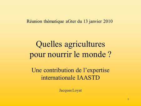 1 Quelles agricultures pour nourrir le monde ? Une contribution de lexpertise internationale IAASTD Jacques Loyat Réunion thématique aGter du 13 janvier.