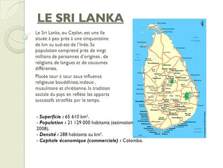LE SRI LANKA Le Sri Lanka, ou Ceylan, est une île située à peu près à une cinquantaine de km au sud-est de l’Inde. Sa population comprend près de vingt.