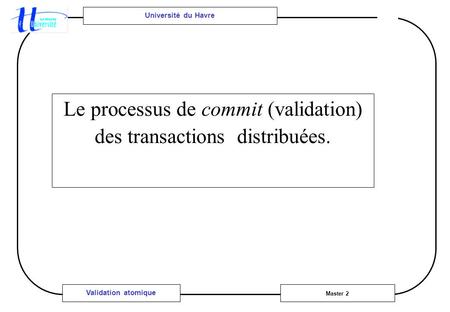 Université du Havre Master 2 Validation atomique Le processus de commit (validation) des transactions distribuées.