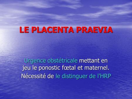 LE PLACENTA PRAEVIA Urgence obstétricale mettant en jeu le ponostic fœtal et maternel. Nécessité de le distinguer de l’HRP.