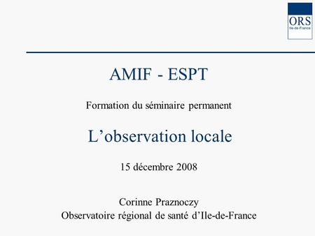 AMIF - ESPT Formation du séminaire permanent Lobservation locale 15 décembre 2008 Corinne Praznoczy Observatoire régional de santé dIle-de-France.